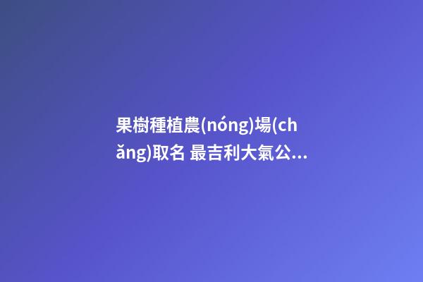 果樹種植農(nóng)場(chǎng)取名 最吉利大氣公司名稱,起名之家-第1張-公司起名-玄機(jī)派